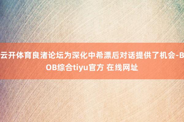 云开体育良渚论坛为深化中希漂后对话提供了机会-BOB综合tiyu官方 在线网址