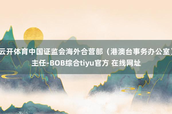 云开体育中国证监会海外合营部（港澳台事务办公室）主任-BOB综合tiyu官方 在线网址