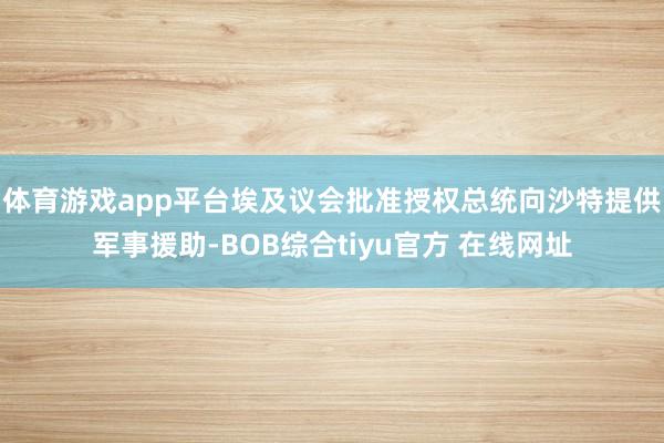 体育游戏app平台埃及议会批准授权总统向沙特提供军事援助-BOB综合tiyu官方 在线网址